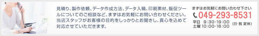 見積り、製作依頼、データ作成方法、データ入稿、印刷素材、販促ツールについてのご相談など、まずはお気軽にお問い合わせください。当店スタッフがお客様の目的をしっかりとお聞きし、真心を込めて対応させていただきます。TEL.049-293-8531
