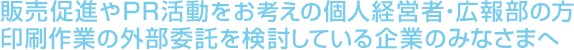 販売促進やPR活動をお考えの個人経営者・広報部の方
印刷作業の外部委託を検討している企業のみなさまへ