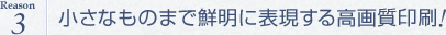 小さなものまで鮮明に表現する高画質印刷!