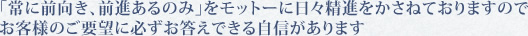 ｢常に前向き、前進あるのみ｣をモットーに日々精進をかさねておりますので、お客様のご要望に必ずお答えできる自信があります